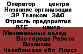 Оператор Call-центра › Название организации ­ ЭР-Телеком, ЗАО › Отрасль предприятия ­ АТС, call-центр › Минимальный оклад ­ 25 000 - Все города Работа » Вакансии   . Челябинская обл.,Пласт г.